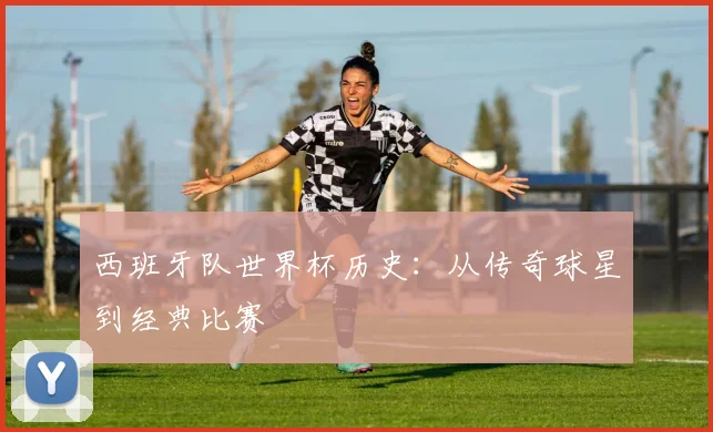 西班牙队世界杯历史：从传奇球星到经典比赛