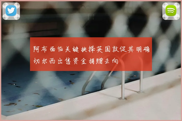 阿布面临关键抉择英国敦促其明确切尔西出售资金捐赠去向